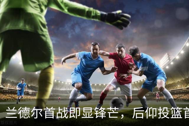 兰德尔首战即显锋芒，后仰投篮首度得分